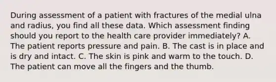 During assessment of a patient with fractures of the medial ulna and radius, you find all these data. Which assessment finding should you report to the health care provider immediately? A. The patient reports pressure and pain. B. The cast is in place and is dry and intact. C. The skin is pink and warm to the touch. D. The patient can move all the fingers and the thumb.