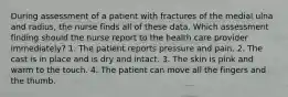 During assessment of a patient with fractures of the medial ulna and radius, the nurse finds all of these data. Which assessment finding should the nurse report to the health care provider immediately? 1. The patient reports pressure and pain. 2. The cast is in place and is dry and intact. 3. The skin is pink and warm to the touch. 4. The patient can move all the fingers and the thumb.