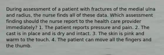 During assessment of a patient with fractures of the medial ulna and radius, the nurse finds all of these data. Which assessment finding should the nurse report to the health care provider immediately? 1. The patient reports pressure and pain. 2. The cast is in place and is dry and intact. 3. The skin is pink and warm to the touch. 4. The patient can move all the fingers and the thumb.