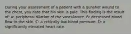 During your assessment of a patient with a gunshot wound to the chest, you note that his skin is pale. This finding is the result of: A: peripheral dilation of the vasculature. B: decreased blood flow to the skin. C: a critically low blood pressure. D: a significantly elevated heart rate.