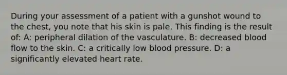 During your assessment of a patient with a gunshot wound to the chest, you note that his skin is pale. This finding is the result of: A: peripheral dilation of the vasculature. B: decreased blood flow to the skin. C: a critically low blood pressure. D: a significantly elevated heart rate.