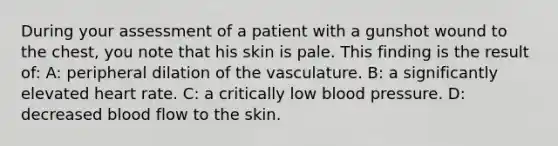 During your assessment of a patient with a gunshot wound to the chest, you note that his skin is pale. This finding is the result of: A: peripheral dilation of the vasculature. B: a significantly elevated heart rate. C: a critically low blood pressure. D: decreased blood flow to the skin.