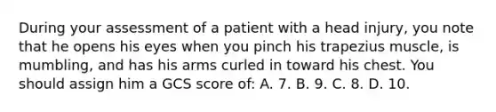 During your assessment of a patient with a head injury, you note that he opens his eyes when you pinch his trapezius muscle, is mumbling, and has his arms curled in toward his chest. You should assign him a GCS score of: A. 7. B. 9. C. 8. D. 10.