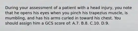 During your assessment of a patient with a head injury, you note that he opens his eyes when you pinch his trapezius muscle, is mumbling, and has his arms curled in toward his chest. You should assign him a GCS score of: A.7. B.8. C.10. D.9.