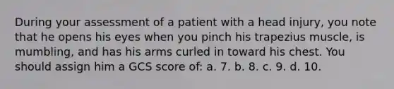 During your assessment of a patient with a head injury, you note that he opens his eyes when you pinch his trapezius muscle, is mumbling, and has his arms curled in toward his chest. You should assign him a GCS score of: a. 7. b. 8. c. 9. d. 10.