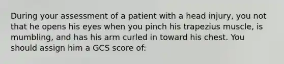 During your assessment of a patient with a head injury, you not that he opens his eyes when you pinch his trapezius muscle, is mumbling, and has his arm curled in toward his chest. You should assign him a GCS score of: