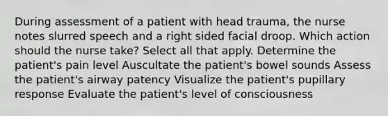 During assessment of a patient with head trauma, the nurse notes slurred speech and a right sided facial droop. Which action should the nurse take? Select all that apply. Determine the patient's pain level Auscultate the patient's bowel sounds Assess the patient's airway patency Visualize the patient's pupillary response Evaluate the patient's level of consciousness