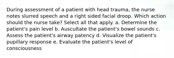 During assessment of a patient with head trauma, the nurse notes slurred speech and a right sided facial droop. Which action should the nurse take? Select all that apply. a. Determine the patient's pain level b. Auscultate the patient's bowel sounds c. Assess the patient's airway patency d. Visualize the patient's pupillary response e. Evaluate the patient's level of consciousness