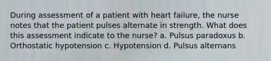 During assessment of a patient with heart failure, the nurse notes that the patient pulses alternate in strength. What does this assessment indicate to the nurse? a. Pulsus paradoxus b. Orthostatic hypotension c. Hypotension d. Pulsus alternans