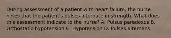 During assessment of a patient with heart failure, the nurse notes that the patient's pulses alternate in strength. What does this assessment indicate to the nurse? A. Pulsus paradoxus B. Orthostatic hypotension C. Hypotension D. Pulses alternans