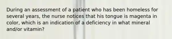 During an assessment of a patient who has been homeless for several years, the nurse notices that his tongue is magenta in color, which is an indication of a deficiency in what mineral and/or vitamin?