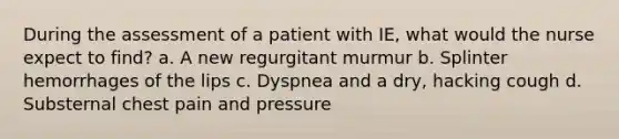 During the assessment of a patient with IE, what would the nurse expect to find? a. A new regurgitant murmur b. Splinter hemorrhages of the lips c. Dyspnea and a dry, hacking cough d. Substernal chest pain and pressure