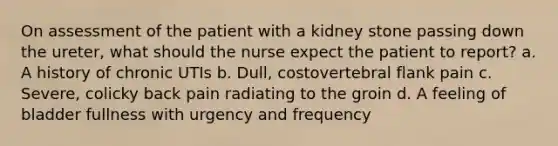 On assessment of the patient with a kidney stone passing down the ureter, what should the nurse expect the patient to report? a. A history of chronic UTIs b. Dull, costovertebral flank pain c. Severe, colicky back pain radiating to the groin d. A feeling of bladder fullness with urgency and frequency