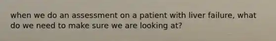 when we do an assessment on a patient with liver failure, what do we need to make sure we are looking at?