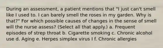 During an assessment, a patient mentions that "I just can't smell like I used to. I can barely smell the roses in my garden. Why is that?" For which possible causes of changes in the sense of smell will the nurse assess? (Select all that apply.) a. Frequent episodes of strep throat b. Cigarette smoking c. Chronic alcohol use d. Aging e. Herpes simplex virus I f. Chronic allergies