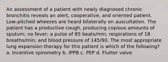 An assessment of a patient with newly diagnosed chronic bronchitis reveals an alert, cooperative, and oriented patient. Low-pitched wheezes are heard bilaterally on auscultation. The patient has a productive cough, producing copious amounts of sputum; no fever; a pulse of 85 beats/min; respirations of 18 breaths/min; and blood pressure of 145/90. The most appropriate lung expansion therapy for this patient is which of the following? a. Incentive spirometry b. IPPB c. PEP d. Flutter valve