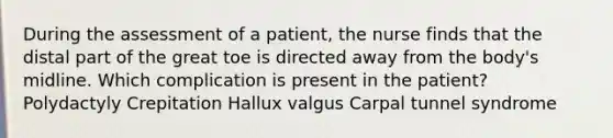 During the assessment of a patient, the nurse finds that the distal part of the great toe is directed away from the body's midline. Which complication is present in the patient? Polydactyly Crepitation Hallux valgus Carpal tunnel syndrome