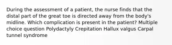 During the assessment of a patient, the nurse finds that the distal part of the great toe is directed away from the body's midline. Which complication is present in the patient? Multiple choice question Polydactyly Crepitation Hallux valgus Carpal tunnel syndrome