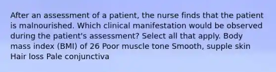 After an assessment of a patient, the nurse finds that the patient is malnourished. Which clinical manifestation would be observed during the patient's assessment? Select all that apply. Body mass index (BMI) of 26 Poor muscle tone Smooth, supple skin Hair loss Pale conjunctiva