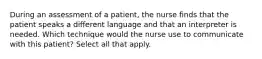 During an assessment of a patient, the nurse finds that the patient speaks a different language and that an interpreter is needed. Which technique would the nurse use to communicate with this patient? Select all that apply.