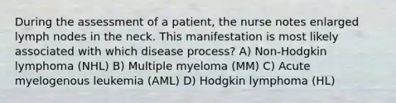 During the assessment of a patient, the nurse notes enlarged lymph nodes in the neck. This manifestation is most likely associated with which disease process? A) Non-Hodgkin lymphoma (NHL) B) Multiple myeloma (MM) C) Acute myelogenous leukemia (AML) D) Hodgkin lymphoma (HL)