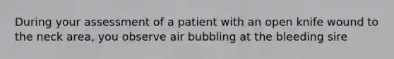 During your assessment of a patient with an open knife wound to the neck area, you observe air bubbling at the bleeding sire