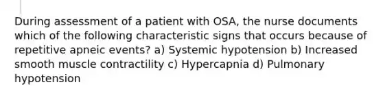 During assessment of a patient with OSA, the nurse documents which of the following characteristic signs that occurs because of repetitive apneic events? a) Systemic hypotension b) Increased smooth muscle contractility c) Hypercapnia d) Pulmonary hypotension