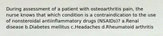 During assessment of a patient with osteoarthritis pain, the nurse knows that which condition is a contraindication to the use of nonsteroidal antiinflammatory drugs (NSAIDs)? a.Renal disease b.Diabetes mellitus c.Headaches d.Rheumatoid arthritis