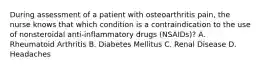 During assessment of a patient with osteoarthritis pain, the nurse knows that which condition is a contraindication to the use of nonsteroidal anti-inflammatory drugs (NSAIDs)? A. Rheumatoid Arthritis B. Diabetes Mellitus C. Renal Disease D. Headaches