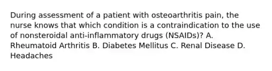 During assessment of a patient with osteoarthritis pain, the nurse knows that which condition is a contraindication to the use of nonsteroidal anti-inflammatory drugs (NSAIDs)? A. Rheumatoid Arthritis B. Diabetes Mellitus C. Renal Disease D. Headaches