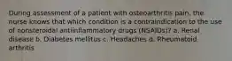 During assessment of a patient with osteoarthritis pain, the nurse knows that which condition is a contraindication to the use of nonsteroidal antiinflammatory drugs (NSAIDs)? a. Renal disease b. Diabetes mellitus c. Headaches d. Rheumatoid arthritis