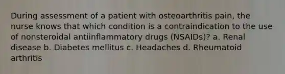 During assessment of a patient with osteoarthritis pain, the nurse knows that which condition is a contraindication to the use of nonsteroidal antiinflammatory drugs (NSAIDs)? a. Renal disease b. Diabetes mellitus c. Headaches d. Rheumatoid arthritis