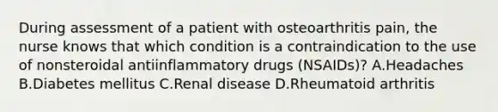 During assessment of a patient with osteoarthritis pain, the nurse knows that which condition is a contraindication to the use of nonsteroidal antiinflammatory drugs (NSAIDs)? A.Headaches B.Diabetes mellitus C.Renal disease D.Rheumatoid arthritis