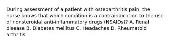 During assessment of a patient with osteoarthritis pain, the nurse knows that which condition is a contraindication to the use of nonsteroidal anti-inflammatory drugs (NSAIDs)? A. Renal disease B. Diabetes mellitus C. Headaches D. Rheumatoid arthritis