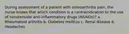 During assessment of a patient with osteoarthritis pain, the nurse knows that which condition is a contraindication to the use of nonsteroidal anti-inflammatory drugs (NSAIDs)? a. Rheumatoid arthritis b. Diabetes mellitus c. Renal disease d. Headaches