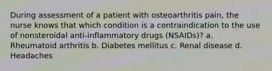 During assessment of a patient with osteoarthritis pain, the nurse knows that which condition is a contraindication to the use of nonsteroidal anti-inflammatory drugs (NSAIDs)? a. Rheumatoid arthritis b. Diabetes mellitus c. Renal disease d. Headaches