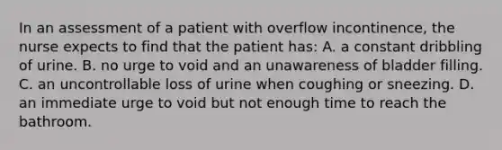 In an assessment of a patient with overflow incontinence, the nurse expects to find that the patient has: A. a constant dribbling of urine. B. no urge to void and an unawareness of bladder filling. C. an uncontrollable loss of urine when coughing or sneezing. D. an immediate urge to void but not enough time to reach the bathroom.