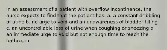 In an assessment of a patient with overflow incontinence, the nurse expects to find that the patient has: a. a constant dribbling of urine b. no urge to void and an unawareness of bladder filling c. an uncontrollable loss of urine when coughing or sneezing d. an immediate urge to void but not enough time to reach the bathroom