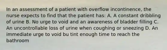 In an assessment of a patient with overflow incontinence, the nurse expects to find that the patient has: A. A constant dribbling of urine B. No urge to void and an awareness of bladder filling C. An uncontrollable loss of urine when coughing or sneezing D. An immediate urge to void bu tint enough time to reach the bathroom