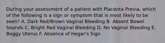 During your assessment of a patient with Placenta Previa, which of the following is a sign or symptom that is most likely to be seen? A. Dark Red/Brown Vaginal Bleeding B. Absent Bowel Sounds C. Bright Red Vaginal Bleeding D. No Vaginal Bleeding E. Boggy Uterus F. Absence of Hegar's Sign