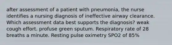 after assessment of a patient with pneumonia, the nurse identifies a nursing diagnosis of ineffective airway clearance. Which assessment data best supports the diagnosis? weak cough effort. profuse green sputum. Respiratory rate of 28 breaths a minute. Resting pulse oximetry SPO2 of 85%