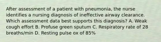 After assessment of a patient with pneumonia, the nurse identifies a nursing diagnosis of ineffective airway clearance. Which assessment data best supports this diagnosis? A. Weak cough effort B. Profuse green sputum C. Respiratory rate of 28 breaths/min D. Resting pulse ox of 85%