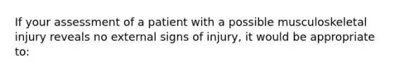 If your assessment of a patient with a possible musculoskeletal injury reveals no external signs of injury, it would be appropriate to: