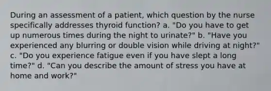 During an assessment of a patient, which question by the nurse specifically addresses thyroid function? a. "Do you have to get up numerous times during the night to urinate?" b. "Have you experienced any blurring or double vision while driving at night?" c. "Do you experience fatigue even if you have slept a long time?" d. "Can you describe the amount of stress you have at home and work?"