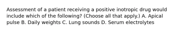 Assessment of a patient receiving a positive inotropic drug would include which of the following? (Choose all that apply.) A. Apical pulse B. Daily weights C. Lung sounds D. Serum electrolytes