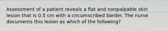 Assessment of a patient reveals a flat and nonpalpable skin lesion that is 0.5 cm with a circumscribed border. The nurse documents this lesion as which of the following?