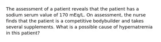 The assessment of a patient reveals that the patient has a sodium serum value of 170 mEq/L. On assessment, the nurse finds that the patient is a competitive bodybuilder and takes several supplements. What is a possible cause of hypernatremia in this patient?