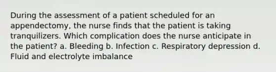 During the assessment of a patient scheduled for an appendectomy, the nurse finds that the patient is taking tranquilizers. Which complication does the nurse anticipate in the patient? a. Bleeding b. Infection c. Respiratory depression d. Fluid and electrolyte imbalance