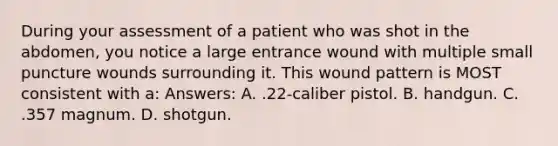 During your assessment of a patient who was shot in the abdomen, you notice a large entrance wound with multiple small puncture wounds surrounding it. This wound pattern is MOST consistent with a: Answers: A. .22-caliber pistol. B. handgun. C. .357 magnum. D. shotgun.