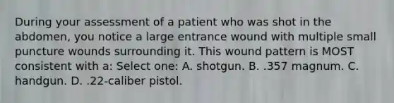 During your assessment of a patient who was shot in the abdomen, you notice a large entrance wound with multiple small puncture wounds surrounding it. This wound pattern is MOST consistent with a: Select one: A. shotgun. B. .357 magnum. C. handgun. D. .22-caliber pistol.